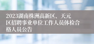 2023湖南株洲高新区、天元区招聘事业单位工作人员体检合格人员公告