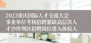 2023重庆国际人才交流大会事业单位考核招聘紧缺高层次人才沙坪坝区招聘岗位进入体检人员名单公示