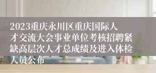 2023重庆永川区重庆国际人才交流大会事业单位考核招聘紧缺高层次人才总成绩及进入体检人员公布