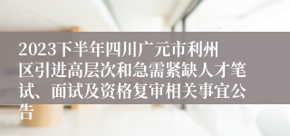 2023下半年四川广元市利州区引进高层次和急需紧缺人才笔试、面试及资格复审相关事宜公告