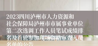 2023四川泸州市人力资源和社会保障局泸州市市属事业单位第二次选调工作人员笔试成绩排名及首轮参加现场资格审查人员名单的公告