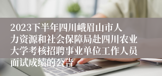 2023下半年四川峨眉山市人力资源和社会保障局赴四川农业大学考核招聘事业单位工作人员面试成绩的公告