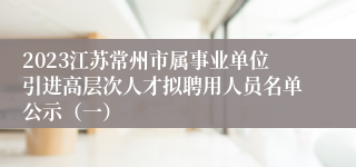 2023江苏常州市属事业单位引进高层次人才拟聘用人员名单公示（一）