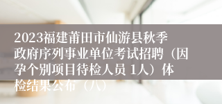 2023福建莆田市仙游县秋季政府序列事业单位考试招聘（因孕个别项目待检人员 1人）体检结果公布（八）