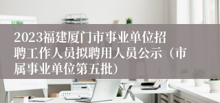 2023福建厦门市事业单位招聘工作人员拟聘用人员公示（市属事业单位第五批）