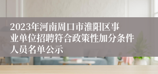 2023年河南周口市淮阳区事业单位招聘符合政策性加分条件人员名单公示