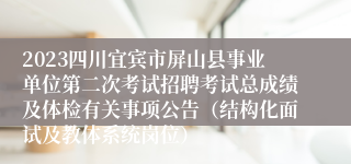 2023四川宜宾市屏山县事业单位第二次考试招聘考试总成绩及体检有关事项公告（结构化面试及教体系统岗位）
