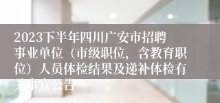 2023下半年四川广安市招聘事业单位（市级职位，含教育职位）人员体检结果及递补体检有关事宜公告