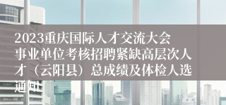 2023重庆国际人才交流大会事业单位考核招聘紧缺高层次人才（云阳县）总成绩及体检人选通知