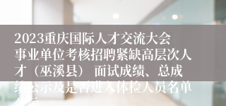 2023重庆国际人才交流大会事业单位考核招聘紧缺高层次人才（巫溪县） 面试成绩、总成绩公示及是否进入体检人员名单公示