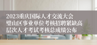 2023重庆国际人才交流大会璧山区事业单位考核招聘紧缺高层次人才考试考核总成绩公布