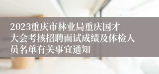 2023重庆市林业局重庆国才大会考核招聘面试成绩及体检人员名单有关事宜通知