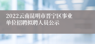 2022云南昆明市晋宁区事业单位招聘拟聘人员公示