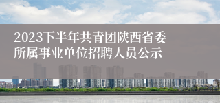 2023下半年共青团陕西省委所属事业单位招聘人员公示