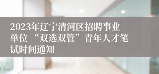 2023年辽宁清河区招聘事业单位 “双选双管”青年人才笔试时间通知