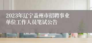 2023年辽宁盖州市招聘事业单位工作人员笔试公告