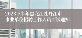 2023下半年黑龙江牡丹江市事业单位招聘工作人员面试通知