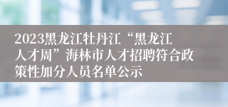 2023黑龙江牡丹江“黑龙江人才周”海林市人才招聘符合政策性加分人员名单公示