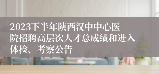 2023下半年陕西汉中中心医院招聘高层次人才总成绩和进入体检、考察公告