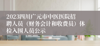 2023四川广元市中医医院招聘人员（财务会计和收费员）体检入围人员公示