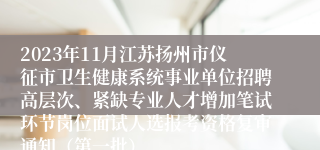 2023年11月江苏扬州市仪征市卫生健康系统事业单位招聘高层次、紧缺专业人才增加笔试环节岗位面试人选报考资格复审通知（第一批）