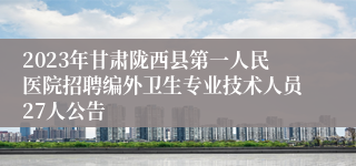 2023年甘肃陇西县第一人民医院招聘编外卫生专业技术人员27人公告