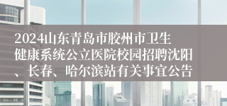 2024山东青岛市胶州市卫生健康系统公立医院校园招聘沈阳、长春、哈尔滨站有关事宜公告