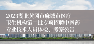 2023湖北黄冈市麻城市医疗卫生机构第二批专项招聘中医药专业技术人员体检、考察公告