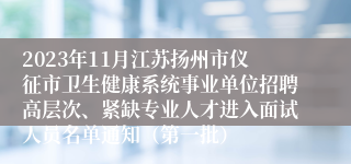 2023年11月江苏扬州市仪征市卫生健康系统事业单位招聘高层次、紧缺专业人才进入面试人员名单通知（第一批）