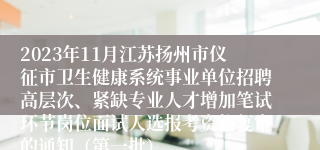 2023年11月江苏扬州市仪征市卫生健康系统事业单位招聘高层次、紧缺专业人才增加笔试环节岗位面试人选报考资格复审的通知（第一批）