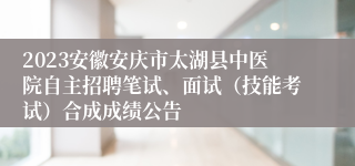 2023安徽安庆市太湖县中医院自主招聘笔试、面试（技能考试）合成成绩公告