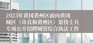 2023年黄冈黄州区面向黄冈城区（市直和黄州区）退役士兵专项公开招聘城管综合执法工作人员30人