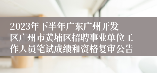 2023年下半年广东广州开发区广州市黄埔区招聘事业单位工作人员笔试成绩和资格复审公告