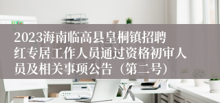 2023海南临高县皇桐镇招聘红专居工作人员通过资格初审人员及相关事项公告（第二号）