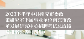 2023下半年中共南充市委政策研究室下属事业单位南充市改革发展研究中心招聘考试总成绩及排名公告（四川）