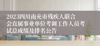 2023四川南充市残疾人联合会直属事业单位考调工作人员考试总成绩及排名公告