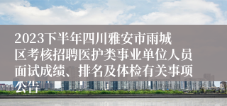 2023下半年四川雅安市雨城区考核招聘医护类事业单位人员面试成绩、排名及体检有关事项公告