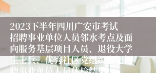 2023下半年四川广安市考试招聘事业单位人员邻水考点及面向服务基层项目人员、退役大学生士兵、优秀社区党组织书记招聘事业单位人员体检结果