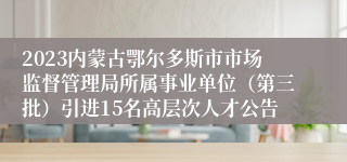 2023内蒙古鄂尔多斯市市场监督管理局所属事业单位（第三批）引进15名高层次人才公告