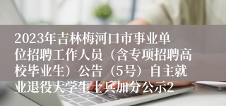 2023年吉林梅河口市事业单位招聘工作人员（含专项招聘高校毕业生）公告（5号）自主就业退役大学生士兵加分公示2