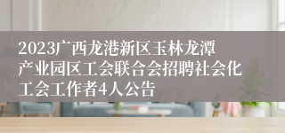 2023广西龙港新区玉林龙潭产业园区工会联合会招聘社会化工会工作者4人公告