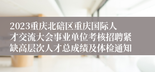 2023重庆北碚区重庆国际人才交流大会事业单位考核招聘紧缺高层次人才总成绩及体检通知