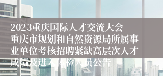 2023重庆国际人才交流大会重庆市规划和自然资源局所属事业单位考核招聘紧缺高层次人才成绩及进入体检人员公告