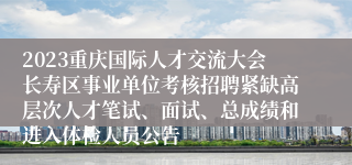 2023重庆国际人才交流大会长寿区事业单位考核招聘紧缺高层次人才笔试、面试、总成绩和进入体检人员公告