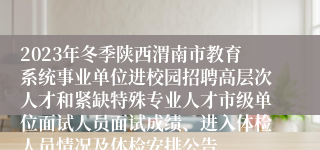 2023年冬季陕西渭南市教育系统事业单位进校园招聘高层次人才和紧缺特殊专业人才市级单位面试人员面试成绩、进入体检人员情况及体检安排公告