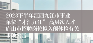 2023下半年江西九江市事业单位“才汇九江” 高层次人才庐山市招聘岗位拟入闱体检有关事项公告