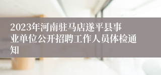 2023年河南驻马店遂平县事业单位公开招聘工作人员体检通知