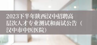 2023下半年陕西汉中招聘高层次人才专业测试和面试公告（汉中市中医医院）