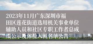 2023年11月广东深圳市福田区莲花街道选用机关事业单位辅助人员和社区专职工作者总成绩公示及体检入围名单公告