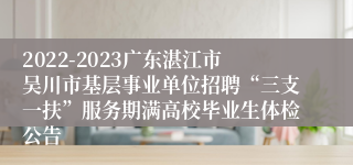 2022-2023广东湛江市吴川市基层事业单位招聘“三支一扶”服务期满高校毕业生体检公告